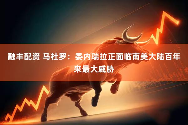 融丰配资 马杜罗：委内瑞拉正面临南美大陆百年来最大威胁