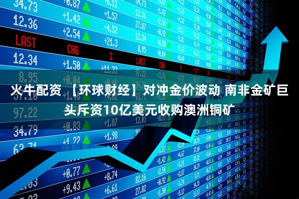 火牛配资 【环球财经】对冲金价波动 南非金矿巨头斥资10亿美元收购澳洲铜矿