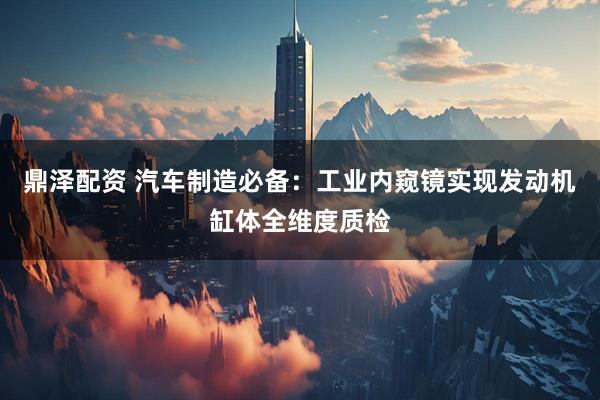 鼎泽配资 汽车制造必备：工业内窥镜实现发动机缸体全维度质检