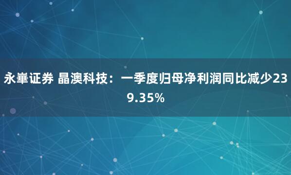 永崋证券 晶澳科技：一季度归母净利润同比减少239.35%