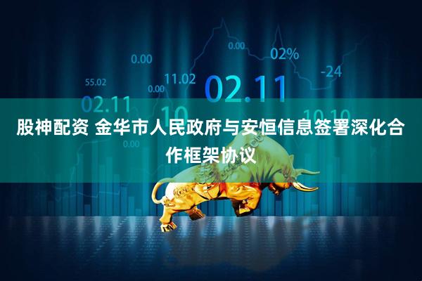 股神配资 金华市人民政府与安恒信息签署深化合作框架协议