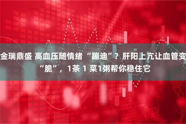 金瑞鼎盛 高血压随情绪 “蹦迪”？肝阳上亢让血管变 “脆”，1茶 1 菜1粥帮你稳住它
