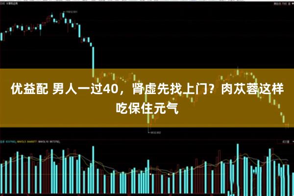优益配 男人一过40，肾虚先找上门？肉苁蓉这样吃保住元气