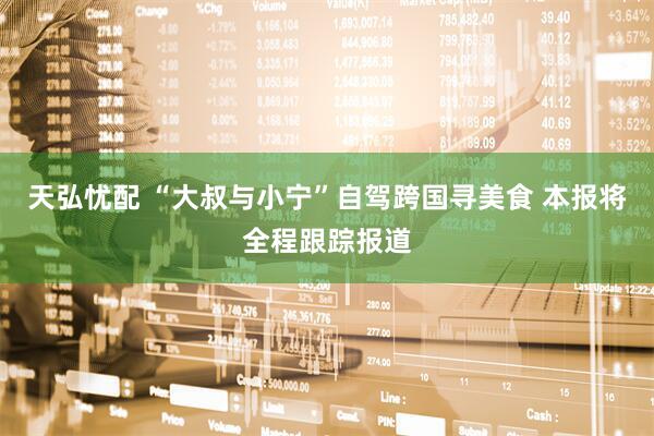 天弘忧配 “大叔与小宁”自驾跨国寻美食 本报将全程跟踪报道
