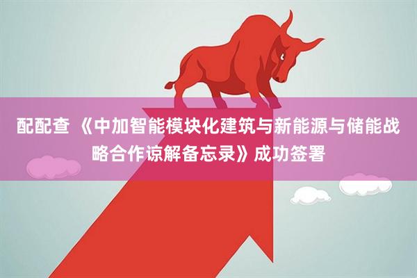 配配查 《中加智能模块化建筑与新能源与储能战略合作谅解备忘录》成功签署