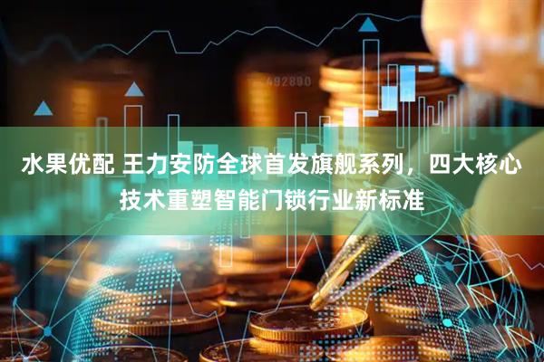 水果优配 王力安防全球首发旗舰系列，四大核心技术重塑智能门锁行业新标准
