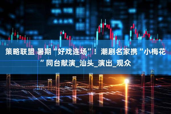 策略联盟 暑期“好戏连场”！潮剧名家携“小梅花”同台献演_汕头_演出_观众