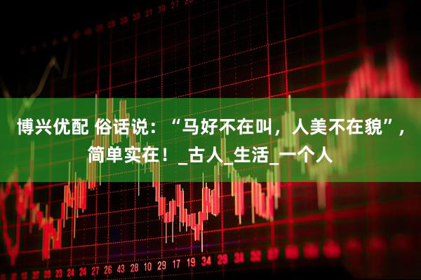 博兴优配 俗话说：“马好不在叫，人美不在貌”，简单实在！_古人_生活_一个人