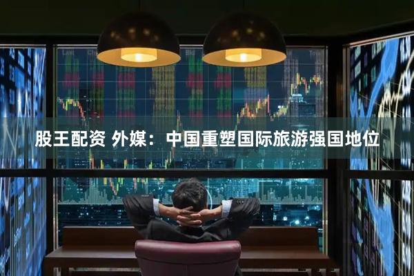 股王配资 外媒：中国重塑国际旅游强国地位
