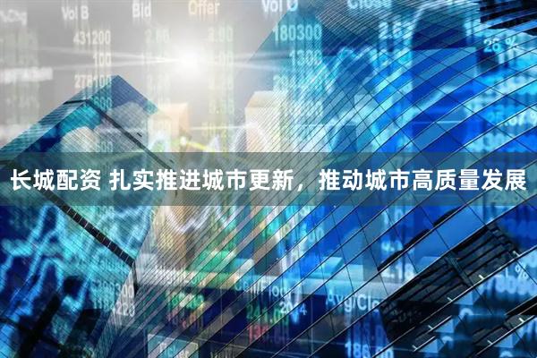 长城配资 扎实推进城市更新，推动城市高质量发展