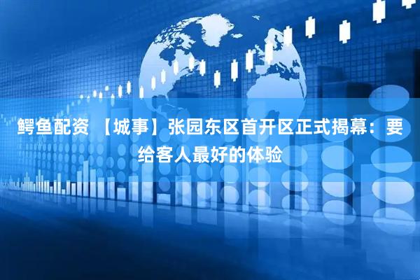鳄鱼配资 【城事】张园东区首开区正式揭幕：要给客人最好的体验