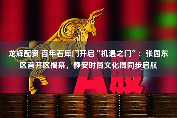 龙辉配资 百年石库门开启“机遇之门”：张园东区首开区揭幕，静安时尚文化周同步启航